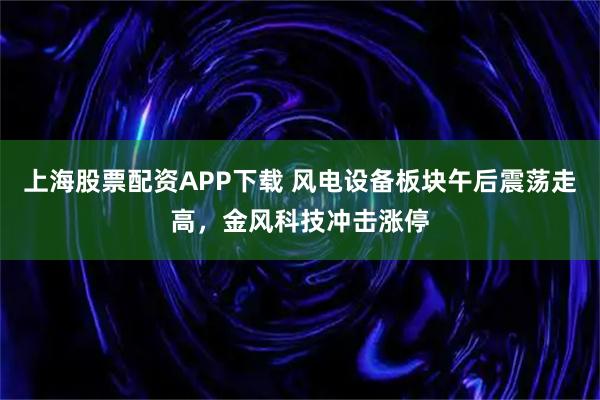 上海股票配资APP下载 风电设备板块午后震荡走高，金风科技冲击涨停