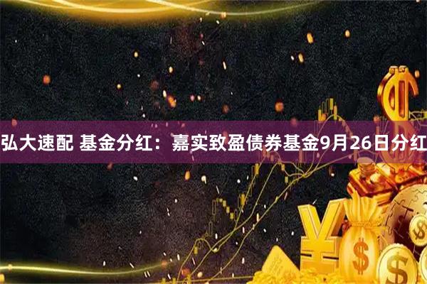 弘大速配 基金分红：嘉实致盈债券基金9月26日分红