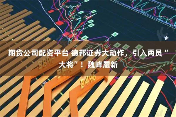 期货公司配资平台 德邦证券大动作，引入两员“大将”！魏峰履新