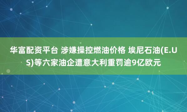 华富配资平台 涉嫌操控燃油价格 埃尼石油(E.US)等六家油企遭意大利重罚逾9亿欧元