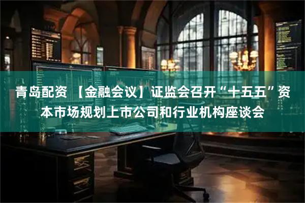 青岛配资 【金融会议】证监会召开“十五五”资本市场规划上市公司和行业机构座谈会