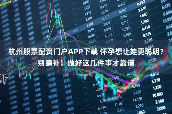 杭州股票配资门户APP下载 怀孕想让娃更聪明？别瞎补！做好这几件事才靠谱