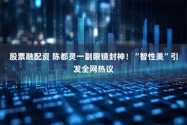 股票融配资 陈都灵一副眼镜封神！“智性美”引发全网热议