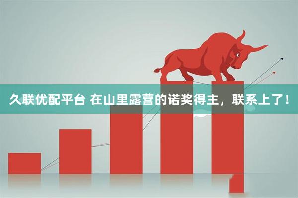 久联优配平台 在山里露营的诺奖得主，联系上了！
