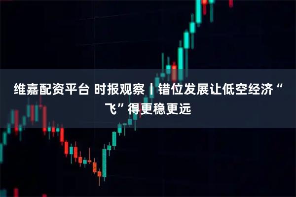 维嘉配资平台 时报观察丨错位发展让低空经济“飞”得更稳更远