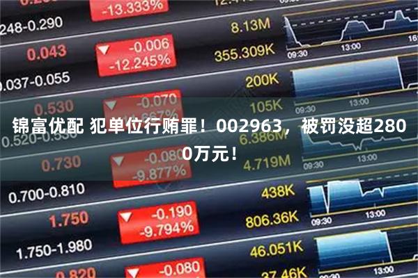 锦富优配 犯单位行贿罪！002963，被罚没超2800万元！