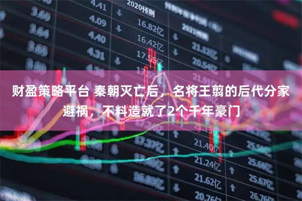 财盈策略平台 秦朝灭亡后，名将王翦的后代分家避祸，不料造就了2个千年豪门