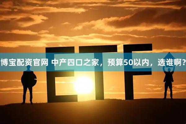 博宝配资官网 中产四口之家，预算50以内，选谁啊？