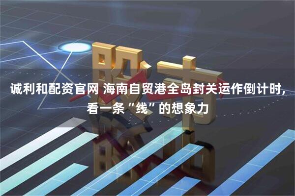 诚利和配资官网 海南自贸港全岛封关运作倒计时,看一条“线”的想象力