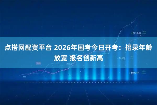 点搭网配资平台 2026年国考今日开考：招录年龄放宽 报名创新高