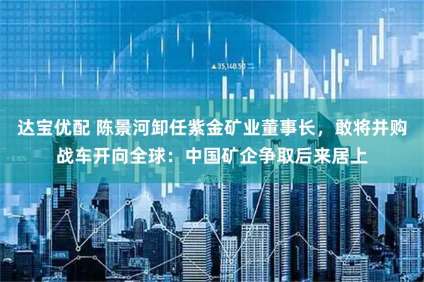达宝优配 陈景河卸任紫金矿业董事长，敢将并购战车开向全球：中国矿企争取后来居上