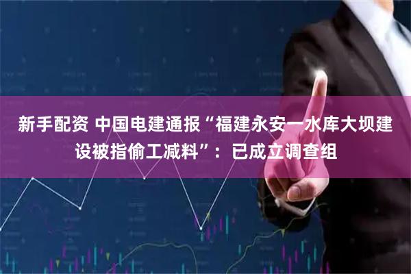 新手配资 中国电建通报“福建永安一水库大坝建设被指偷工减料”：已成立调查组