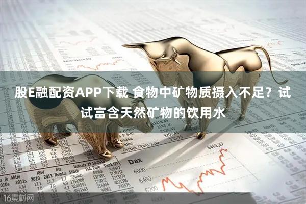 股E融配资APP下载 食物中矿物质摄入不足？试试富含天然矿物的饮用水