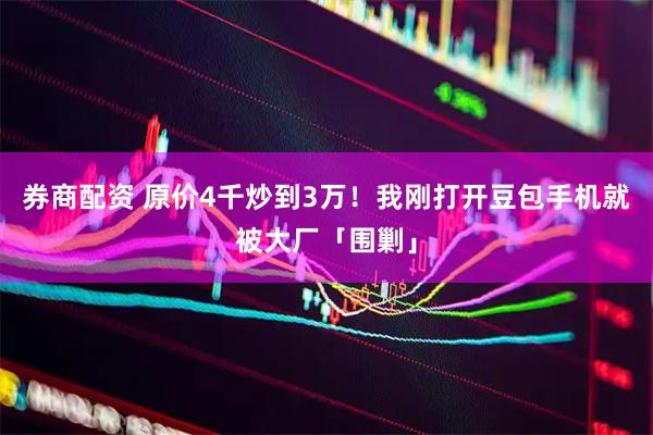 券商配资 原价4千炒到3万！我刚打开豆包手机就被大厂「围剿」