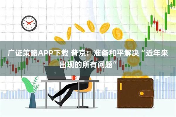 广证策略APP下载 普京：准备和平解决“近年来出现的所有问题”
