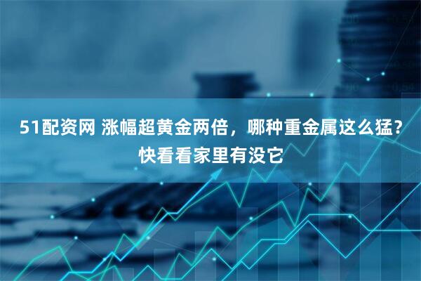 51配资网 涨幅超黄金两倍，哪种重金属这么猛？快看看家里有没它