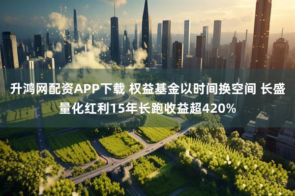 升鸿网配资APP下载 权益基金以时间换空间 长盛量化红利15年长跑收益超420%