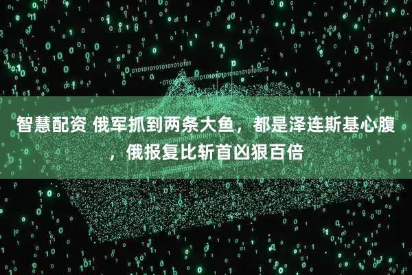 智慧配资 俄军抓到两条大鱼，都是泽连斯基心腹，俄报复比斩首凶狠百倍
