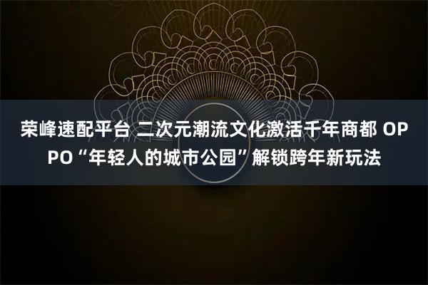 荣峰速配平台 二次元潮流文化激活千年商都 OPPO“年轻人的城市公园”解锁跨年新玩法