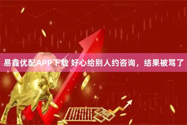 易鑫优配APP下载 好心给别人约咨询，结果被骂了