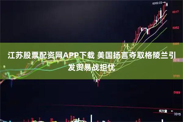 江苏股票配资网APP下载 美国扬言夺取格陵兰引发贸易战担忧