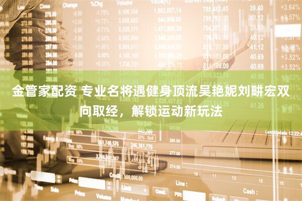 金管家配资 专业名将遇健身顶流吴艳妮刘畊宏双向取经，解锁运动新玩法