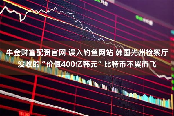 牛金财富配资官网 误入钓鱼网站 韩国光州检察厅没收的“价值400亿韩元”比特币不翼而飞