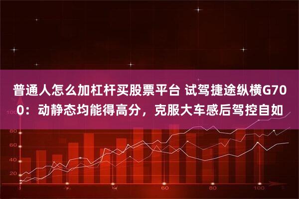 普通人怎么加杠杆买股票平台 试驾捷途纵横G700：动静态均能得高分，克服大车感后驾控自如