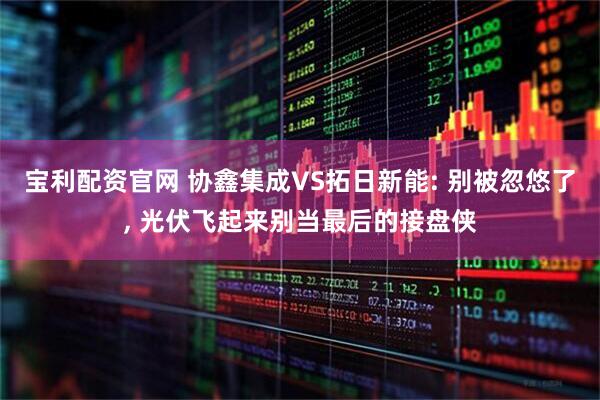 宝利配资官网 协鑫集成VS拓日新能: 别被忽悠了, 光伏飞起来别当最后的接盘侠
