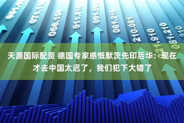 天源国际配资 德国专家感慨默茨先印后华：现在才去中国太迟了，我们犯下大错了