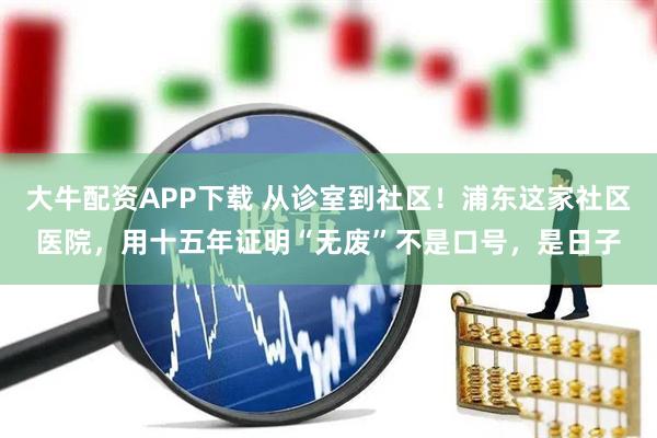 大牛配资APP下载 从诊室到社区！浦东这家社区医院，用十五年证明“无废”不是口号，是日子