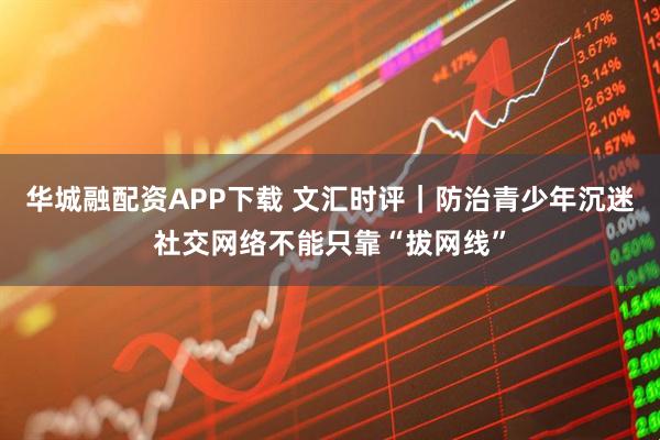 华城融配资APP下载 文汇时评｜防治青少年沉迷社交网络不能只靠“拔网线”