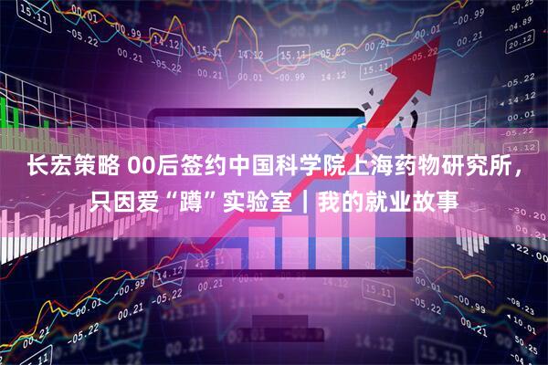长宏策略 00后签约中国科学院上海药物研究所，只因爱“蹲”实验室｜我的就业故事